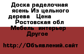 Доска раделочная.(ясень)Из цельного дерева › Цена ­ 2 000 - Ростовская обл. Мебель, интерьер » Другое   